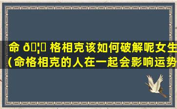 命 🦍 格相克该如何破解呢女生（命格相克的人在一起会影响运势吗 🌹 ）